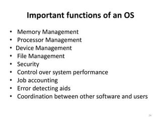 Important functions of an OS
• Memory Management
• Processor Management
• Device Management
• File Management
• Security
• Control over system performance
• Job accounting
• Error detecting aids
• Coordination between other software and users
24
 