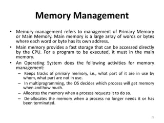 Memory Management
• Memory management refers to management of Primary Memory
or Main Memory. Main memory is a large array of words or bytes
where each word or byte has its own address.
• Main memory provides a fast storage that can be accessed directly
by the CPU. For a program to be executed, it must in the main
memory.
• An Operating System does the following activities for memory
management:
– Keeps tracks of primary memory, i.e., what part of it are in use by
whom, what part are not in use.
– In multiprogramming, the OS decides which process will get memory
when and how much.
– Allocates the memory when a process requests it to do so.
– De-allocates the memory when a process no longer needs it or has
been terminated.
25
 