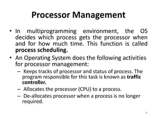 Processor Management
• In multiprogramming environment, the OS
decides which process gets the processor when
and for how much time. This function is called
process scheduling.
• An Operating System does the following activities
for processor management:
– Keeps tracks of processor and status of process. The
program responsible for this task is known as traffic
controller.
– Allocates the processor (CPU) to a process.
– De-allocates processor when a process is no longer
required.
26
 