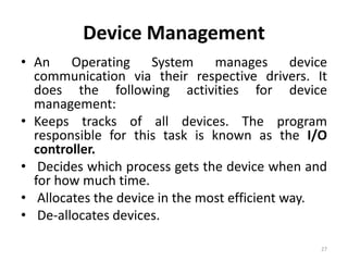 Device Management
• An Operating System manages device
communication via their respective drivers. It
does the following activities for device
management:
• Keeps tracks of all devices. The program
responsible for this task is known as the I/O
controller.
• Decides which process gets the device when and
for how much time.
• Allocates the device in the most efficient way.
• De-allocates devices.
27
 