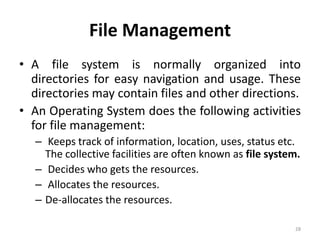 File Management
• A file system is normally organized into
directories for easy navigation and usage. These
directories may contain files and other directions.
• An Operating System does the following activities
for file management:
– Keeps track of information, location, uses, status etc.
The collective facilities are often known as file system.
– Decides who gets the resources.
– Allocates the resources.
– De-allocates the resources.
28
 