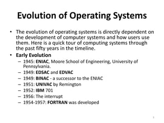 Evolution of Operating Systems
• The evolution of operating systems is directly dependent on
the development of computer systems and how users use
them. Here is a quick tour of computing systems through
the past fifty years in the timeline.
• Early Evolution
– 1945: ENIAC, Moore School of Engineering, University of
Pennsylvania.
– 1949: EDSAC and EDVAC
– 1949: BINAC - a successor to the ENIAC
– 1951: UNIVAC by Remington
– 1952: IBM 701
– 1956: The interrupt
– 1954-1957: FORTRAN was developed
3
 