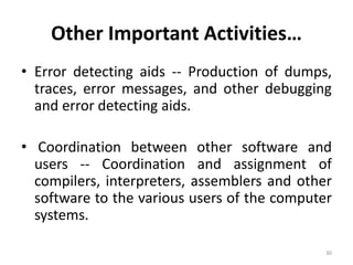 Other Important Activities…
• Error detecting aids -- Production of dumps,
traces, error messages, and other debugging
and error detecting aids.
• Coordination between other software and
users -- Coordination and assignment of
compilers, interpreters, assemblers and other
software to the various users of the computer
systems.
30
 
