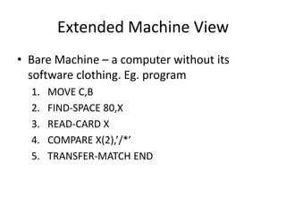 Extended Machine View
• Bare Machine – a computer without its
software clothing. Eg. program
1. MOVE C,B
2. FIND-SPACE 80,X
3. READ-CARD X
4. COMPARE X(2),’/*’
5. TRANSFER-MATCH END
 