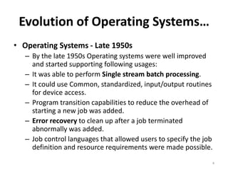 Evolution of Operating Systems…
• Operating Systems - Late 1950s
– By the late 1950s Operating systems were well improved
and started supporting following usages:
– It was able to perform Single stream batch processing.
– It could use Common, standardized, input/output routines
for device access.
– Program transition capabilities to reduce the overhead of
starting a new job was added.
– Error recovery to clean up after a job terminated
abnormally was added.
– Job control languages that allowed users to specify the job
definition and resource requirements were made possible.
4
 