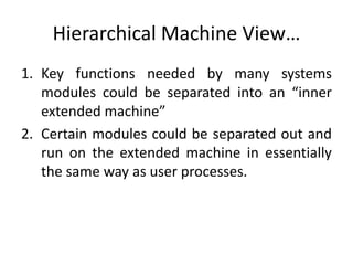 Hierarchical Machine View…
1. Key functions needed by many systems
modules could be separated into an “inner
extended machine”
2. Certain modules could be separated out and
run on the extended machine in essentially
the same way as user processes.
 