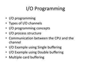 I/O Programming
• I/O programming
• Types of I/O channels
• I/O programming concepts
• I/O process structure
• Communication between the CPU and the
channel
• I/O Example using Single buffering
• I/O Example using Double buffering
• Multiple card buffering
 