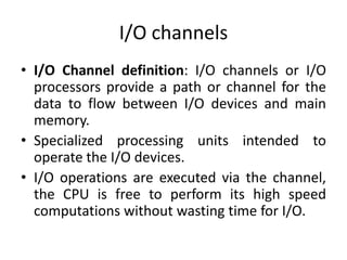I/O channels
• I/O Channel definition: I/O channels or I/O
processors provide a path or channel for the
data to flow between I/O devices and main
memory.
• Specialized processing units intended to
operate the I/O devices.
• I/O operations are executed via the channel,
the CPU is free to perform its high speed
computations without wasting time for I/O.
 