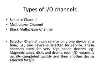 Types of I/O channels
• Selector Channel
• Multiplexor Channel
• Block Multiplexor Channel
• Selector Channel : can service only one device at a
time, i.e., one device is selected for service. These
channels used for very high speed devices. eg.
Magnetic tapes, disks and drums, each I/O request is
usually completed quickly and then another device
selected for I/O.
 