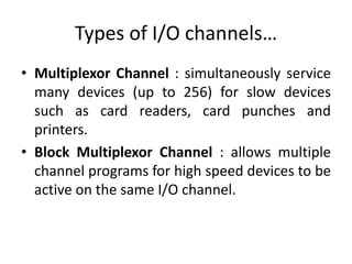 Types of I/O channels…
• Multiplexor Channel : simultaneously service
many devices (up to 256) for slow devices
such as card readers, card punches and
printers.
• Block Multiplexor Channel : allows multiple
channel programs for high speed devices to be
active on the same I/O channel.
 