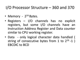 I/O Processor Structure – 360 and 370
• Memory - 224 Bytes.
• Registers – I/O channels has no explicit
registers, but some I/O channels have an
Instruction Address Register and Data counter
similar to CPU working register.
• Data - only logical character data handled (
string of consecutive bytes from 1 to 216 -1 )
EBCDIC to BCD
 