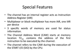 Special Features
• The channel has an internal register acts as Instruction
Address Register (IAR)
• Multiplexor or block multiplexor has more IAR, one IAR
per device
• 3 specific words of memory are used for status
information.
• The Channel Address Word (CAW) starts at memory
location 7210 .contains the address of the first
instruction to be executed by the channel.
• The channel refers to the CAW during the execution of
the START I/O (SIO) by the CPU.
 