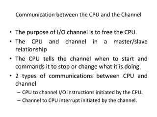 Communication between the CPU and the Channel
• The purpose of I/O channel is to free the CPU.
• The CPU and channel in a master/slave
relationship
• The CPU tells the channel when to start and
commands it to stop or change what it is doing.
• 2 types of communications between CPU and
channel
– CPU to channel I/O instructions initiated by the CPU.
– Channel to CPU interrupt initiated by the channel.
 