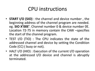 CPU instructions
• START I/O (SIO) : the channel and device number , the
beginning address of the channel program are needed.
eg. SIO X’00E’. Channel number 0 & device number 0E.
Location 72-75 in memory contain the CAW –specifies
the start of the channel program.
• TEST I/O (TIO) : The CPU indicates the state of the
addressed channel and device by setting the Condition
Code (CC) ( busy or not).
• HALT I/O (HIO) : Execution of the current I/O operation
at the addressed I/O device and channel is abruptly
terminated.
 