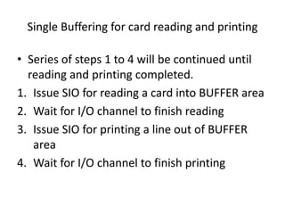 Single Buffering for card reading and printing
• Series of steps 1 to 4 will be continued until
reading and printing completed.
1. Issue SIO for reading a card into BUFFER area
2. Wait for I/O channel to finish reading
3. Issue SIO for printing a line out of BUFFER
area
4. Wait for I/O channel to finish printing
 