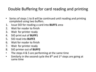 Double Buffering for card reading and printing
• Series of steps 1 to 8 will be continued until reading and printing
completed using two buffers.
1. Issue SIO for reading a card into BUFF1 area
2. Wait for reader to finish
3. Wait for printer ready
4. SIO print out of BUFF1
5. SIO read into BUFF2
6. Wait for reader to finish
7. Wait for printer ready
8. SIO printer out of BUFF2
• The steps 4 & 5 are performing at the same time
• Similarly in the second cycle the 8th and 1st steps are going at
same time
 