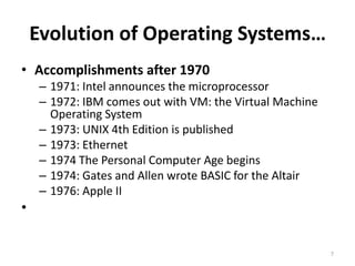 Evolution of Operating Systems…
• Accomplishments after 1970
– 1971: Intel announces the microprocessor
– 1972: IBM comes out with VM: the Virtual Machine
Operating System
– 1973: UNIX 4th Edition is published
– 1973: Ethernet
– 1974 The Personal Computer Age begins
– 1974: Gates and Allen wrote BASIC for the Altair
– 1976: Apple II
•
7
 