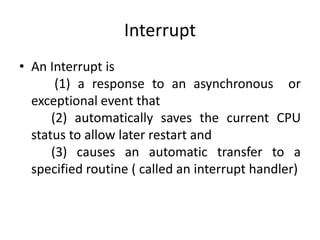 Interrupt
• An Interrupt is
(1) a response to an asynchronous or
exceptional event that
(2) automatically saves the current CPU
status to allow later restart and
(3) causes an automatic transfer to a
specified routine ( called an interrupt handler)
 
