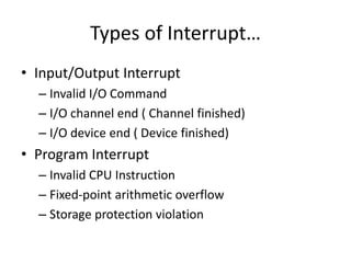 Types of Interrupt…
• Input/Output Interrupt
– Invalid I/O Command
– I/O channel end ( Channel finished)
– I/O device end ( Device finished)
• Program Interrupt
– Invalid CPU Instruction
– Fixed-point arithmetic overflow
– Storage protection violation
 