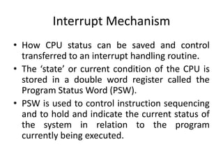 Interrupt Mechanism
• How CPU status can be saved and control
transferred to an interrupt handling routine.
• The ‘state’ or current condition of the CPU is
stored in a double word register called the
Program Status Word (PSW).
• PSW is used to control instruction sequencing
and to hold and indicate the current status of
the system in relation to the program
currently being executed.
 