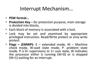 Interrupt Mechanism…
• PSW format…
• Protection Key – for protection purpose, main storage
is divided into blocks,
• Each block of memory is associated with a lock.
• Lock may be set and examined by appropriate
privileged instruction. Read/Write protect or only write
protect.
• Flags – (EMWP)- E – extended mode, M – Machine
check mode, W-wait state mode, P- problem state
mode. P is 0= supervisory or 1= user state, W indicates
the processor either is running (W=0) or is stopped
(W=1) waiting for an interrupt.
 