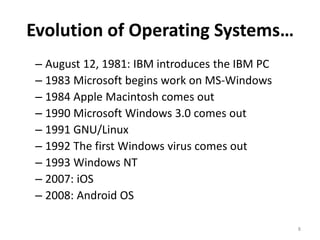 Evolution of Operating Systems…
– August 12, 1981: IBM introduces the IBM PC
– 1983 Microsoft begins work on MS-Windows
– 1984 Apple Macintosh comes out
– 1990 Microsoft Windows 3.0 comes out
– 1991 GNU/Linux
– 1992 The first Windows virus comes out
– 1993 Windows NT
– 2007: iOS
– 2008: Android OS
8
 