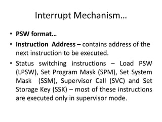 Interrupt Mechanism…
• PSW format…
• Instruction Address – contains address of the
next instruction to be executed.
• Status switching instructions – Load PSW
(LPSW), Set Program Mask (SPM), Set System
Mask (SSM), Supervisor Call (SVC) and Set
Storage Key (SSK) – most of these instructions
are executed only in supervisor mode.
 