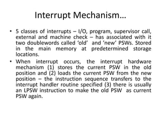 • 5 classes of interrupts – I/O, program, supervisor call,
external and machine check – has associated with it
two doublewords called ‘old’ and ’new’ PSWs. Stored
in the main memory at predetermined storage
locations.
• When interrupt occurs, the interrupt hardware
mechanism (1) stores the current PSW in the old
position and (2) loads the current PSW from the new
position – the instruction sequence transfers to the
interrupt handler routine specified (3) there is usually
an LPSW instruction to make the old PSW as current
PSW again.
Interrupt Mechanism…
 