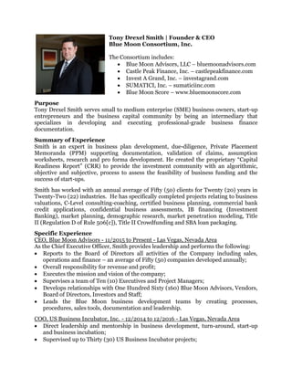 Tony Drexel Smith | Founder & CEO
Blue Moon Consortium, Inc.
The Consortium includes:
 Blue Moon Advisors, LLC – bluemoonadvisors.com
 Castle Peak Finance, Inc. – castlepeakfinance.com
 Invest A Grand, Inc. – investagrand.com
 SUMATICI, Inc. – sumaticiinc.com
 Blue Moon Score – www.bluemoonscore.com
Purpose
Tony Drexel Smith serves small to medium enterprise (SME) business owners, start-up
entrepreneurs and the business capital community by being an intermediary that
specializes in developing and executing professional-grade business finance
documentation.
Summary of Experience
Smith is an expert in business plan development, due-diligence, Private Placement
Memoranda (PPM) supporting documentation, validation of claims, assumption
worksheets, research and pro forma development. He created the proprietary “Capital
Readiness Report” (CRR) to provide the investment community with an algorithmic,
objective and subjective, process to assess the feasibility of business funding and the
success of start-ups.
Smith has worked with an annual average of Fifty (50) clients for Twenty (20) years in
Twenty-Two (22) industries. He has specifically completed projects relating to business
valuations, C-Level consulting-coaching, certified business planning, commercial bank
credit applications, confidential business assessments, IB financing (Investment
Banking), market planning, demographic research, market penetration modeling, Title
II (Regulation D of Rule 506[c]), Title II Crowdfunding and SBA loan packaging.
Specific Experience
CEO, Blue Moon Advisors - 11/2015 to Present - Las Vegas, Nevada Area
As the Chief Executive Officer, Smith provides leadership and performs the following:
 Reports to the Board of Directors all activities of the Company including sales,
operations and finance – an average of Fifty (50) companies developed annually;
 Overall responsibility for revenue and profit;
 Executes the mission and vision of the company;
 Supervises a team of Ten (10) Executives and Project Managers;
 Develops relationships with One Hundred Sixty (160) Blue Moon Advisors, Vendors,
Board of Directors, Investors and Staff;
 Leads the Blue Moon business development teams by creating processes,
procedures, sales tools, documentation and leadership.
COO, US Business Incubator, Inc. - 12/2014 to 12/2016 - Las Vegas, Nevada Area
 Direct leadership and mentorship in business development, turn-around, start-up
and business incubation;
 Supervised up to Thirty (30) US Business Incubator projects;
 