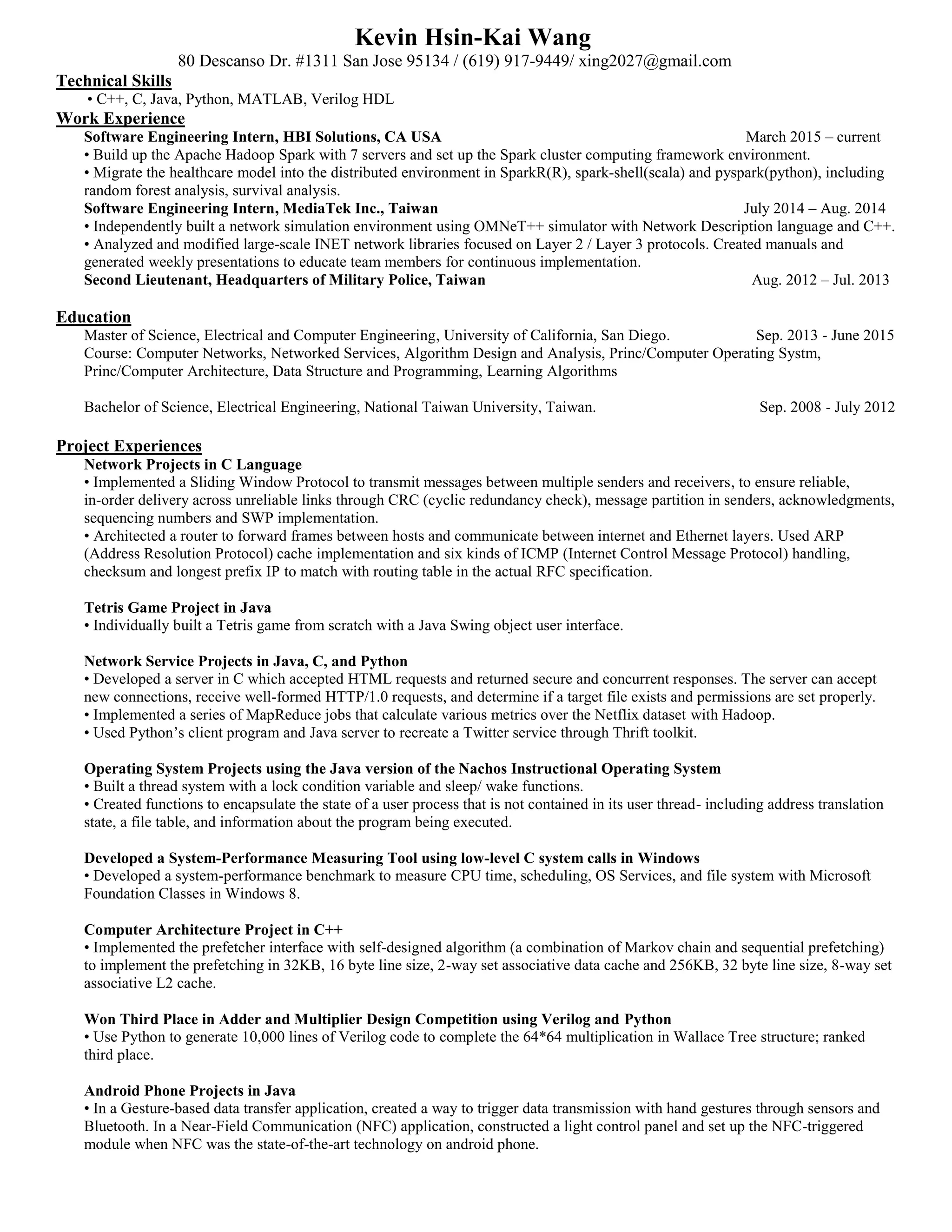 Kevin Hsin-Kai Wang
80 Descanso Dr. #1311 San Jose 95134 / (619) 917-9449/ xing2027@gmail.com
Technical Skills
• C++, C, Java, Python, MATLAB, Verilog HDL
Work Experience
Software Engineering Intern, HBI Solutions, CA USA March 2015 – current
• Build up the Apache Hadoop Spark with 7 servers and set up the Spark cluster computing framework environment.
• Migrate the healthcare model into the distributed environment in SparkR(R), spark-shell(scala) and pyspark(python), including
random forest analysis, survival analysis.
Software Engineering Intern, MediaTek Inc., Taiwan July 2014 – Aug. 2014
• Independently built a network simulation environment using OMNeT++ simulator with Network Description language and C++.
• Analyzed and modified large-scale INET network libraries focused on Layer 2 / Layer 3 protocols. Created manuals and
generated weekly presentations to educate team members for continuous implementation.
Second Lieutenant, Headquarters of Military Police, Taiwan Aug. 2012 – Jul. 2013
Education
Master of Science, Electrical and Computer Engineering, University of California, San Diego. Sep. 2013 - June 2015
Course: Computer Networks, Networked Services, Algorithm Design and Analysis, Princ/Computer Operating Systm,
Princ/Computer Architecture, Data Structure and Programming, Learning Algorithms
Bachelor of Science, Electrical Engineering, National Taiwan University, Taiwan. Sep. 2008 - July 2012
Project Experiences
Network Projects in C Language
• Implemented a Sliding Window Protocol to transmit messages between multiple senders and receivers, to ensure reliable,
in-order delivery across unreliable links through CRC (cyclic redundancy check), message partition in senders, acknowledgments,
sequencing numbers and SWP implementation.
• Architected a router to forward frames between hosts and communicate between internet and Ethernet layers. Used ARP
(Address Resolution Protocol) cache implementation and six kinds of ICMP (Internet Control Message Protocol) handling,
checksum and longest prefix IP to match with routing table in the actual RFC specification.
Tetris Game Project in Java
• Individually built a Tetris game from scratch with a Java Swing object user interface.
Network Service Projects in Java, C, and Python
• Developed a server in C which accepted HTML requests and returned secure and concurrent responses. The server can accept
new connections, receive well-formed HTTP/1.0 requests, and determine if a target file exists and permissions are set properly.
• Implemented a series of MapReduce jobs that calculate various metrics over the Netflix dataset with Hadoop.
• Used Python’s client program and Java server to recreate a Twitter service through Thrift toolkit.
Operating System Projects using the Java version of the Nachos Instructional Operating System
• Built a thread system with a lock condition variable and sleep/ wake functions.
• Created functions to encapsulate the state of a user process that is not contained in its user thread- including address translation
state, a file table, and information about the program being executed.
Developed a System-Performance Measuring Tool using low-level C system calls in Windows
• Developed a system-performance benchmark to measure CPU time, scheduling, OS Services, and file system with Microsoft
Foundation Classes in Windows 8.
Computer Architecture Project in C++
• Implemented the prefetcher interface with self-designed algorithm (a combination of Markov chain and sequential prefetching)
to implement the prefetching in 32KB, 16 byte line size, 2-way set associative data cache and 256KB, 32 byte line size, 8-way set
associative L2 cache.
Won Third Place in Adder and Multiplier Design Competition using Verilog and Python
• Use Python to generate 10,000 lines of Verilog code to complete the 64*64 multiplication in Wallace Tree structure; ranked
third place.
Android Phone Projects in Java
• In a Gesture-based data transfer application, created a way to trigger data transmission with hand gestures through sensors and
Bluetooth. In a Near-Field Communication (NFC) application, constructed a light control panel and set up the NFC-triggered
module when NFC was the state-of-the-art technology on android phone.
 
