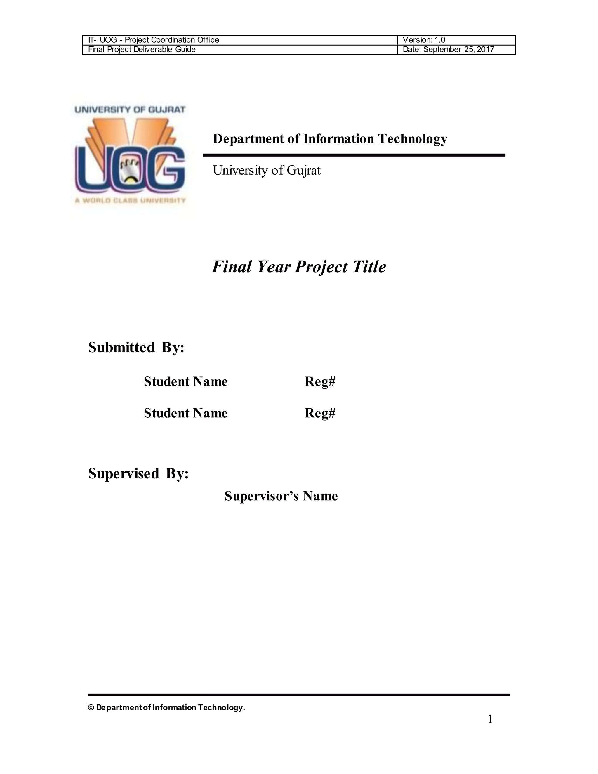 IT- UOG - Project Coordination Office Version: 1.0
Final Project Deliverable Guide Date: September 25, 2017
© Departmentof Information Technology.
1
Department of Information Technology
University of Gujrat
Final Year Project Title
Submitted By:
Student Name Reg#
Student Name Reg#
Supervised By:
Supervisor’s Name
 