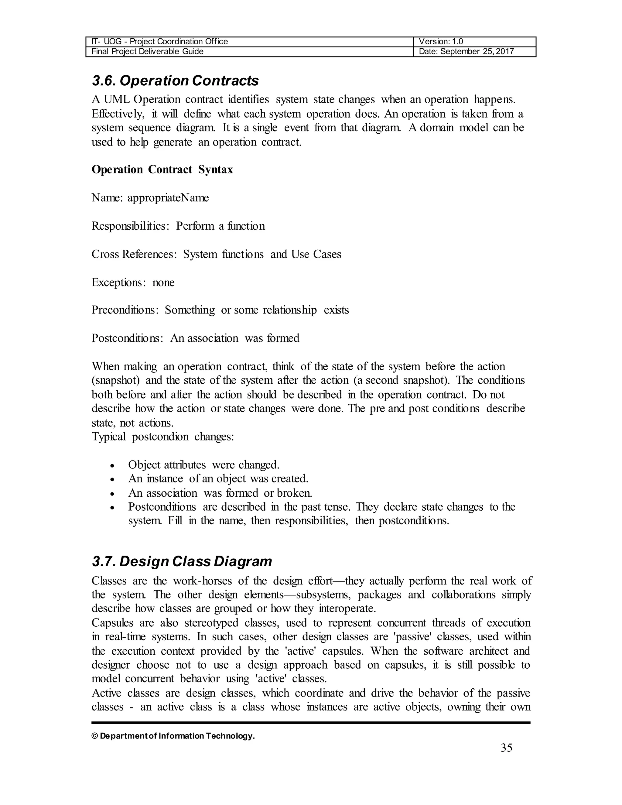 IT- UOG - Project Coordination Office Version: 1.0
Final Project Deliverable Guide Date: September 25, 2017
© Departmentof Information Technology.
35
3.6. Operation Contracts
A UML Operation contract identifies system state changes when an operation happens.
Effectively, it will define what each system operation does. An operation is taken from a
system sequence diagram. It is a single event from that diagram. A domain model can be
used to help generate an operation contract.
Operation Contract Syntax
Name: appropriateName
Responsibilities: Perform a function
Cross References: System functions and Use Cases
Exceptions: none
Preconditions: Something or some relationship exists
Postconditions: An association was formed
When making an operation contract, think of the state of the system before the action
(snapshot) and the state of the system after the action (a second snapshot). The conditions
both before and after the action should be described in the operation contract. Do not
describe how the action or state changes were done. The pre and post conditions describe
state, not actions.
Typical postcondion changes:
 Object attributes were changed.
 An instance of an object was created.
 An association was formed or broken.
 Postconditions are described in the past tense. They declare state changes to the
system. Fill in the name, then responsibilities, then postconditions.
3.7. Design Class Diagram
Classes are the work-horses of the design effort—they actually perform the real work of
the system. The other design elements—subsystems, packages and collaborations simply
describe how classes are grouped or how they interoperate.
Capsules are also stereotyped classes, used to represent concurrent threads of execution
in real-time systems. In such cases, other design classes are 'passive' classes, used within
the execution context provided by the 'active' capsules. When the software architect and
designer choose not to use a design approach based on capsules, it is still possible to
model concurrent behavior using 'active' classes.
Active classes are design classes, which coordinate and drive the behavior of the passive
classes - an active class is a class whose instances are active objects, owning their own
 