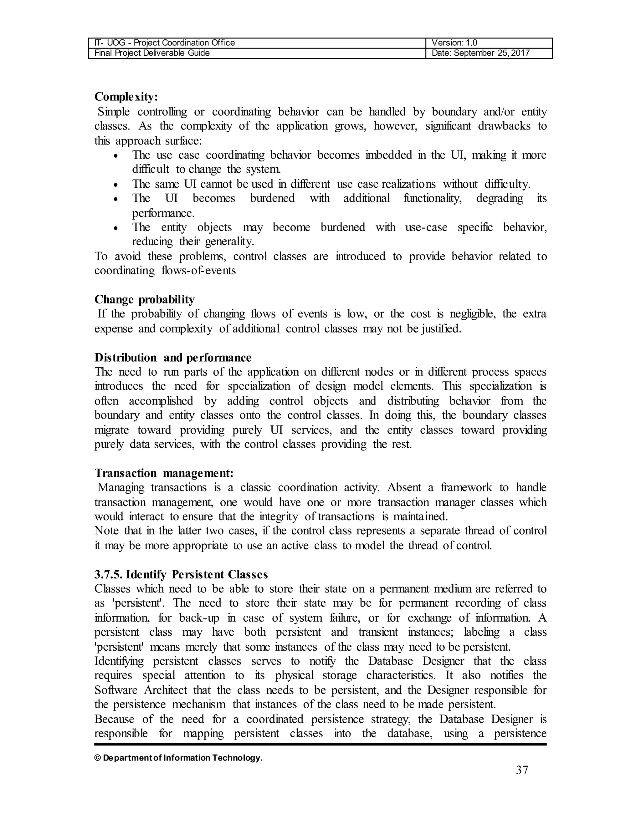 IT- UOG - Project Coordination Office Version: 1.0
Final Project Deliverable Guide Date: September 25, 2017
© Departmentof Information Technology.
37
Complexity:
Simple controlling or coordinating behavior can be handled by boundary and/or entity
classes. As the complexity of the application grows, however, significant drawbacks to
this approach surface:
 The use case coordinating behavior becomes imbedded in the UI, making it more
difficult to change the system.
 The same UI cannot be used in different use case realizations without difficulty.
 The UI becomes burdened with additional functionality, degrading its
performance.
 The entity objects may become burdened with use-case specific behavior,
reducing their generality.
To avoid these problems, control classes are introduced to provide behavior related to
coordinating flows-of-events
Change probability
If the probability of changing flows of events is low, or the cost is negligible, the extra
expense and complexity of additional control classes may not be justified.
Distribution and performance
The need to run parts of the application on different nodes or in different process spaces
introduces the need for specialization of design model elements. This specialization is
often accomplished by adding control objects and distributing behavior from the
boundary and entity classes onto the control classes. In doing this, the boundary classes
migrate toward providing purely UI services, and the entity classes toward providing
purely data services, with the control classes providing the rest.
Transaction management:
Managing transactions is a classic coordination activity. Absent a framework to handle
transaction management, one would have one or more transaction manager classes which
would interact to ensure that the integrity of transactions is maintained.
Note that in the latter two cases, if the control class represents a separate thread of control
it may be more appropriate to use an active class to model the thread of control.
3.7.5. Identify Persistent Classes
Classes which need to be able to store their state on a permanent medium are referred to
as 'persistent'. The need to store their state may be for permanent recording of class
information, for back-up in case of system failure, or for exchange of information. A
persistent class may have both persistent and transient instances; labeling a class
'persistent' means merely that some instances of the class may need to be persistent.
Identifying persistent classes serves to notify the Database Designer that the class
requires special attention to its physical storage characteristics. It also notifies the
Software Architect that the class needs to be persistent, and the Designer responsible for
the persistence mechanism that instances of the class need to be made persistent.
Because of the need for a coordinated persistence strategy, the Database Designer is
responsible for mapping persistent classes into the database, using a persistence
 