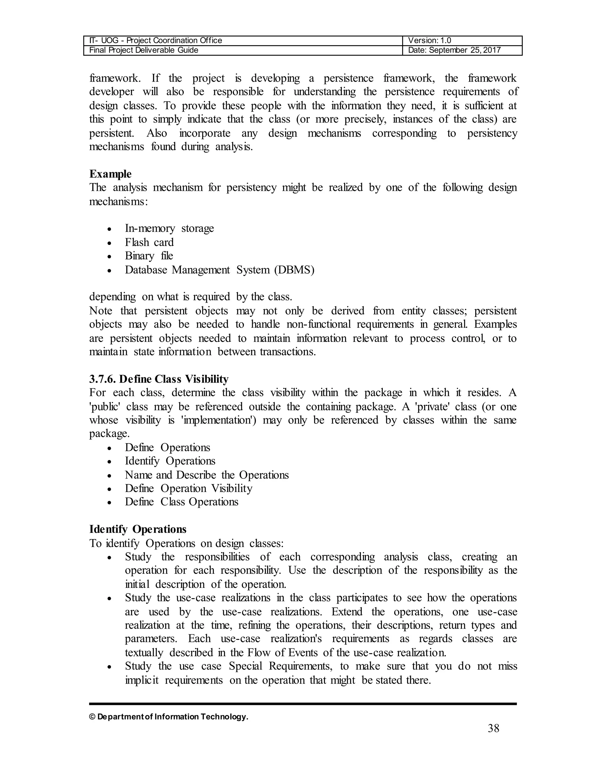 IT- UOG - Project Coordination Office Version: 1.0
Final Project Deliverable Guide Date: September 25, 2017
© Departmentof Information Technology.
38
framework. If the project is developing a persistence framework, the framework
developer will also be responsible for understanding the persistence requirements of
design classes. To provide these people with the information they need, it is sufficient at
this point to simply indicate that the class (or more precisely, instances of the class) are
persistent. Also incorporate any design mechanisms corresponding to persistency
mechanisms found during analysis.
Example
The analysis mechanism for persistency might be realized by one of the following design
mechanisms:
 In-memory storage
 Flash card
 Binary file
 Database Management System (DBMS)
depending on what is required by the class.
Note that persistent objects may not only be derived from entity classes; persistent
objects may also be needed to handle non-functional requirements in general. Examples
are persistent objects needed to maintain information relevant to process control, or to
maintain state information between transactions.
3.7.6. Define Class Visibility
For each class, determine the class visibility within the package in which it resides. A
'public' class may be referenced outside the containing package. A 'private' class (or one
whose visibility is 'implementation') may only be referenced by classes within the same
package.
 Define Operations
 Identify Operations
 Name and Describe the Operations
 Define Operation Visibility
 Define Class Operations
Identify Operations
To identify Operations on design classes:
 Study the responsibilities of each corresponding analysis class, creating an
operation for each responsibility. Use the description of the responsibility as the
initial description of the operation.
 Study the use-case realizations in the class participates to see how the operations
are used by the use-case realizations. Extend the operations, one use-case
realization at the time, refining the operations, their descriptions, return types and
parameters. Each use-case realization's requirements as regards classes are
textually described in the Flow of Events of the use-case realization.
 Study the use case Special Requirements, to make sure that you do not miss
implicit requirements on the operation that might be stated there.
 