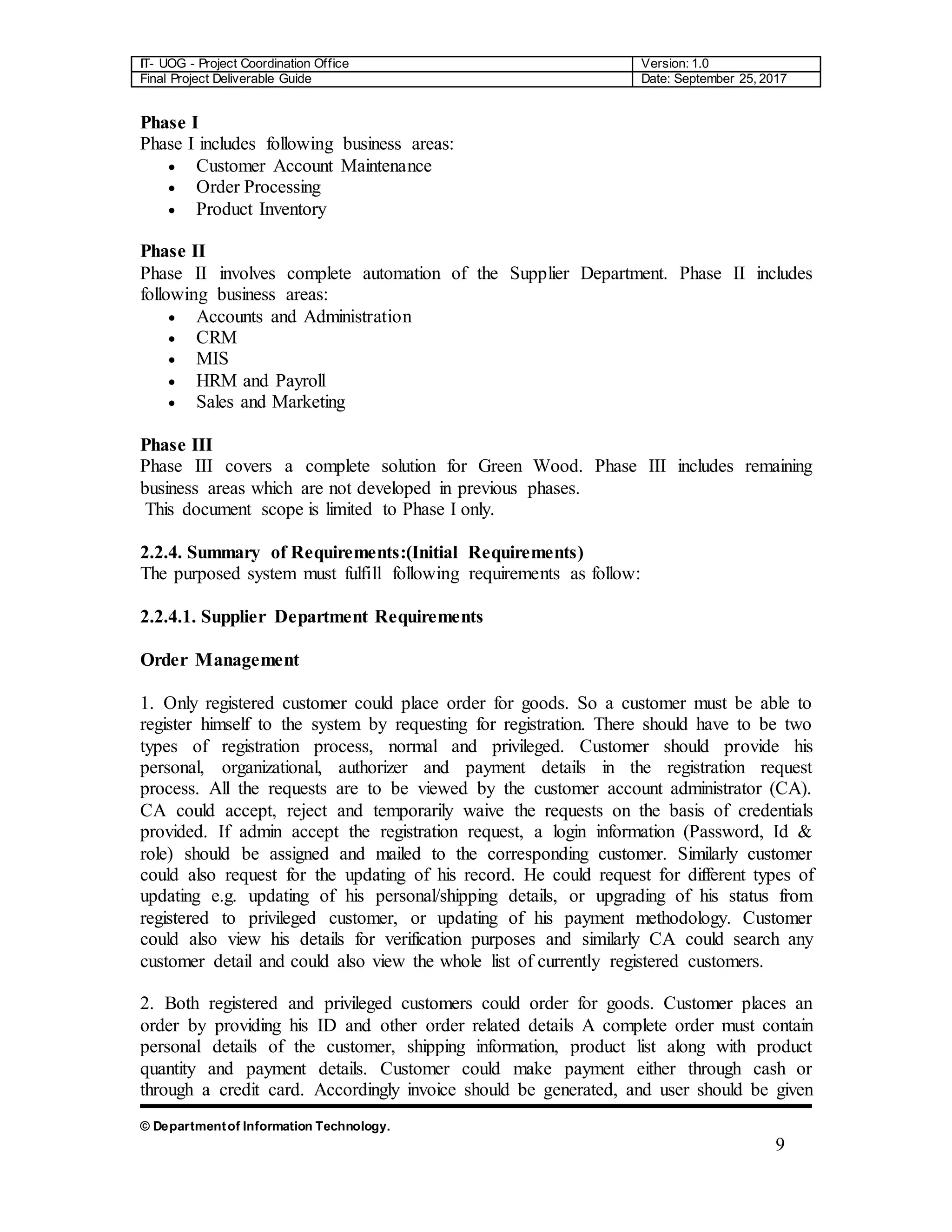 IT- UOG - Project Coordination Office Version: 1.0
Final Project Deliverable Guide Date: September 25, 2017
© Departmentof Information Technology.
9
Phase I
Phase I includes following business areas:
 Customer Account Maintenance
 Order Processing
 Product Inventory
Phase II
Phase II involves complete automation of the Supplier Department. Phase II includes
following business areas:
 Accounts and Administration
 CRM
 MIS
 HRM and Payroll
 Sales and Marketing
Phase III
Phase III covers a complete solution for Green Wood. Phase III includes remaining
business areas which are not developed in previous phases.
This document scope is limited to Phase I only.
2.2.4. Summary of Requirements:(Initial Requirements)
The purposed system must fulfill following requirements as follow:
2.2.4.1. Supplier Department Requirements
Order Management
1. Only registered customer could place order for goods. So a customer must be able to
register himself to the system by requesting for registration. There should have to be two
types of registration process, normal and privileged. Customer should provide his
personal, organizational, authorizer and payment details in the registration request
process. All the requests are to be viewed by the customer account administrator (CA).
CA could accept, reject and temporarily waive the requests on the basis of credentials
provided. If admin accept the registration request, a login information (Password, Id &
role) should be assigned and mailed to the corresponding customer. Similarly customer
could also request for the updating of his record. He could request for different types of
updating e.g. updating of his personal/shipping details, or upgrading of his status from
registered to privileged customer, or updating of his payment methodology. Customer
could also view his details for verification purposes and similarly CA could search any
customer detail and could also view the whole list of currently registered customers.
2. Both registered and privileged customers could order for goods. Customer places an
order by providing his ID and other order related details A complete order must contain
personal details of the customer, shipping information, product list along with product
quantity and payment details. Customer could make payment either through cash or
through a credit card. Accordingly invoice should be generated, and user should be given
 