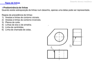 Tipos de linhas

Desenho técnico mecânico

Predominância de linhas
Quando existe sobreposição de linhas num desenho, apenas uma delas pode ser representada.
Regras de precedência de linhas:
1) Arestas e linhas de contorno visíveis.
2) Arestas e linhas de contorno invisíveis.
3) Planos de corte.
4) Linhas de eixo e de simetria.
5) Linha de centróides.
6) Linha de chamada de cotas.

 