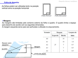 Folha de desenho

Desenho técnico mecânico

As folhas podem ser utilizadas tanto na posição
vertical como na posição horizontal

Margens
As margens são limitadas pelo contorno externo da folha e quadro. O quadro limita o espaço
para desenho de acordo com as seguintes dimensões.
A margem esquerda serve para ser perfurada e utilizada no arquivamento.

 