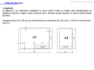 Folha de desenho

Desenho técnico mecânico

Legenda
A legenda é um elemento obrigatório e deve conter todos os dados para identificação do
desenho (número, origem, título, executor etc.). Sempre estará situada no canto inferior direito
da folha.
A legenda deve ter 178 mm de comprimento nos formatos A2, A3 e A4, e 175 mm nos formatos
A0 e A1.

 