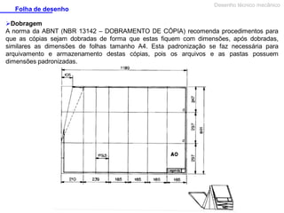 Folha de desenho

Desenho técnico mecânico

Dobragem
A norma da ABNT (NBR 13142 – DOBRAMENTO DE CÓPIA) recomenda procedimentos para
que as cópias sejam dobradas de forma que estas fiquem com dimensões, após dobradas,
similares as dimensões de folhas tamanho A4. Esta padronização se faz necessária para
arquivamento e armazenamento destas cópias, pois os arquivos e as pastas possuem
dimensões padronizadas.

 