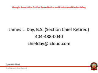 Chief James L. Day (Retired)
Quantify This!
Georgia Association for Fire Accreditation and Professional Credentialing
James L. Day, B.S. (Section Chief Retired)
404-488-0040
chiefday@icloud.com
 