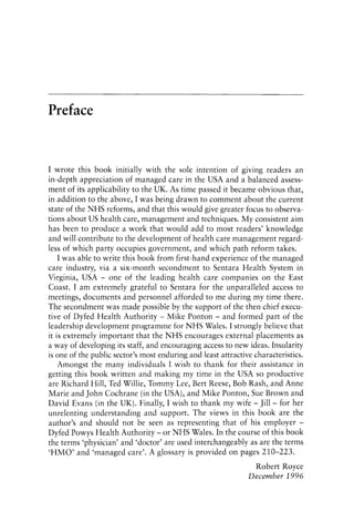Preface
I wrote this book initially with the sole intention of giving readers an
in-depth appreciation of managed care in the USA and a balanced assess-
ment of its applicability to the UK. As time passed it became obvious that,
in addition to the above, I was being drawn to comment about the current
state of the NHS reforms, and that this would give greater focus to observa-
tions about US health care, management and techniques. My consistent aim
has been to produce a work that would add to most readers' knowledge
and will contribute to the development of health care management regard-
less of which party occupies government, and which path reform takes.
I was able to write this book from first-hand experience of the managed
care industry, via a six-month secondment to Sentara Health System in
Virginia, USA - one of the leading health care companies on the East
Coast. I am extremely grateful to Sentara for the unparalleled access to
meetings, documents and personnel afforded to me during my time there.
The secondment was made possible by the support of the then chief execu-
tive of Dyfed Health Authority - Mike Ponton - and formed part of the
leadership development programme for NHS Wales. I strongly believe that
it is extremely important that the NHS encourages external placements as
a way of developing its staff, and encouraging access to new ideas. Insularity
is one of the public sector's most enduring and least attractive characteristics.
Amongst the many individuals I wish to thank for their assistance in
getting this book written and making my time in the USA so productive
are Richard Hill, Ted Willie, Tommy Lee, Bert Reese, Bob Rash, and Anne
Marie and John Cochrane (in the USA), and Mike Ponton, Sue Brown and
David Evans (in the UK). Finally, I wish to thank my wife - Jill- for her
unrelenting understanding and support. The views in this book are the
author's and should not be seen as representing that of his employer -
Dyfed Powys Health Authority - or NHS Wales. In the course of this book
the terms 'physician' and 'doctor' are used interchangeably as are the terms
'HMO' and 'managed care'. A glossary is provided on pages 210-223.
Robert Royce
December 1996
 