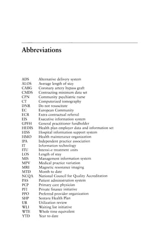 Abbreviations
ADS
ALOS
CABG
CMDS
CPN
CT
DNR
EC
ECR
EIS
GPFH
HEDIS
HISS
HMO
IPA
IT
ITU
LOS
MIS
MPV
MRI
MTD
NCQA
PAS
PCP
PFI
PPO
SHP
UR
WLI
WTE
YTD
Alternative delivery system
Average length of stay
Coronary artery bypass graft
Contracting minimum data set
Community psychiatric nurse
Computerized tomography
Do not resuscitate
European Community
Extra contractual referral
Executive information system
General practitioner fundholder
Health plan employer data and information set
Hospital information support system
Health maintenance organization
Independent practice association
Information technology
Intensive treatment units
Length of stay
Management information system
Medical practice variation
Magnetic resonance imaging
Month to date
National Council for Quality Accreditation
Patient administration system
Primary care physician
Private finance initiative
Preferred provider organization
Sentara Health Plan
Utilization review
Waiting list initiative
Whole time equivalent
Year to date
 