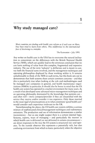 Why study managed care?
Most countries are dealing with health care reform as if each was on Mars.
Few have tried to learn from others. This indifference to the international
face of doctoring is a mistake.
The Economist - July 1991
1
Any writer on health care in the USA has to overcome the natural inclina-
tion to concentrate on the differences with the British National Health
Service (NHS), which can quickly lead to the erroneous conclusion that we
can learn nothing of value from this complex, fragmented and expensive
industry. The use of the term 'industry' is deliberate and is meant to con-
vey both the financial sums involved, and the management techniques and
operating philosophies displayed by those working within it. It remains
unfashionable to think of the NHS in such terms, but this book sets out to
demonstrate that both systems share certain common concerns - and that
this is particularly true when looking at the role and methodologies used
by managed care companies in general, and health maintenance organ-
izations (HMOs) in particular. It should also be borne in mind that the US
health care system has operated in a market environment for many years. As
a result it has developed some advanced micro-management techniques and
an operating philosophy dominated by the knowledge that patients can -
and often will - move company/provider if they are dissatisfied with the
service they receive and/or consider it too expensive. Only those married
to the most rigid of preconceptions as to what constitutes 'good health care'
would consider such experience irrelevant to the UK.
Notwithstanding the above, the US health care system exhibits a curious
mixture of sophisticated clinical/management techniques and rudimentary
omissions. The production and use of information demonstrates a similar
inconsistency - but as one might suspect there is a certain internal logic.
Systems, reports, ways of managing - and particularly the manner in
which health care is delivered (or not delivered in certain circumstances) -
are direct responses to the way the US system is structured (sic) and oper-
ates. To the outside observer this represents a potentially rich, but also
confusing environment from which to learn: particularly when the objective
 