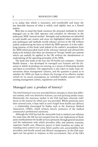 2 MANAGED CARE
is to utilize that which is innovative and transferable and reject the
less desirable features of what is widely (and rightly) seen as a flawed
system.
With this in mind this book examines the principal methods by which
managed care in the USA operates and considers its relevance to the
embryonic NHS 'internal market'. Strengths and weaknesses are identified
in each health care system and areas are highlighted where adoption of
new techniques and methods would enhance services in the UK without
unduly undermining the basis on which the NHS operates. It is the under-
lying premise of this book (and indeed of the author's secondment from
the NHS which provided much of the reference material and allowed this
book to be written) that there are elements of 'foreign' health care systems
which can usefully be applied to the UK without the abandonment or
undermining of the operating principles of the NHS.
The book also looks at the way one US health care company - Sentara
Health System - has developed its managed care business and the dir-
ection in which its products are moving, as a means of illustrating models
and ideas in circulation. The opportunity is also taken to make some ob-
servations about management cultures, and the question is posed as to
whether the NHS can hope to obtain the leverage of an effective market
(which by no means presupposes an unbridled market system) with its
existing management culture, regulations and mindsets.
Managed care: a product of history?
The brief historical overview provided below attempts to show that differ-
ent systems, with very distinctive features, can end up facing similar issues.
Historically, the insurance market in the USA had been relatively indif-
ferent to the manner by which care was provided. Whilst premiums more
than covered costs, it kept itself at arm's length from health care delivery
- a relationship encouraged by bodies such as the American Medical
Association (AMA), which remains fiercely protective of the medical
community's professional autonomy.
Although the USA has had the unenviable lead in medical cost inflation
for some time, the UK has not escaped from the cost implications of third-
party reimbursement for health services (primarily through general taxation)
and the enthusiasm with which providers offer, and patients consume,
expensive health care. However, payers in both countries are today de-
manding more control over costs, better quality care, accountability from
providers, and fiscally sound and efficient management. In the USA man-
aged care has grown in response to this environment. Part of the UK's
 