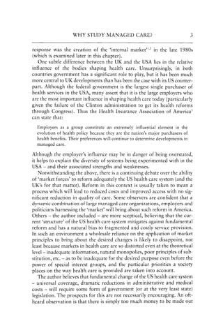WHY STUDY MANAGED CARE? 3
response was the creation of the 'internal market'1,2 in the late 1980s
(which is examined later in this chapter).
One subtle difference between the UK and the USA lies in the relative
influence of the bodies shaping health care. Unsurprisingly, in both
countries government has a significant role to play, but it has been much
more central to UK developments than has been the case with its US counter-
part. Although the federal government is the largest single purchaser of
health services in the USA, many assert that it is the large employers who
are the most important influence in shaping health care today (particularly
given the failure of the Clinton administration to get its health reforms
through Congress). Thus the Health Insurance Association of America3
can state that:
Employers as a group constitute an extremely influential element in the
evolution of health policy because they are the nation's major purchasers of
health benefits. Their preferences will continue to determine developments in
managed care.
Although the employer's influence may be in danger of being overstated,
it helps to explain the diversity of systems being experimented with in the
USA - and their associated strengths and weaknesses.
Notwithstanding the above, there is a continuing debate over the ability
of 'market forces' to reform adequately the US health care system (and the
UK's for that matter). Reform in this context is usually taken to mean a
process which will lead to reduced costs and improved access with no sig-
nificant reduction in quality of care. Some observers are confident that a
dynamic combination of large managed care organizations, employers and
politicians harnessing the 'market' will bring about such reform in America.
Others - the author included - are more sceptical, believing that the cur-
rent 'structure' of the US health care system mitigates against fundamental
reform and has a natural bias to fragmented and costly service provision.
In such an environment a wholesale reliance on the application of market
principles to bring about the desired changes is likely to disappoint, not
least because markets in health care are so distorted even at the theoretical
level- inadequate information, natural monopolies, poor principles of sub-
stitution, etc. - as to be inadequate for the desired purpose even before the
power of special interest groups, and the particular priorities a society
places on the way health care is provided are taken into account.
The author believes that fundamental change ofthe US health care system
- universal coverage, dramatic reductions in administrative and medical
costs - will require some form of government (or at the very least state)
legislation. The prospects for this are not necessarily encouraging. An oft-
heard observation is that there is simply too much money to be made out
 