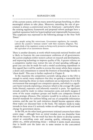 4 MANAGED CARE
of the current system, with too many powerful groups benefiting, to allow
meaningful reform to take place. Moreover, extending the role of gov-
ernment is always acontroversial area for Americans - particularly when
the existing regulatory framework and proposed reform packages have a
justified reputation both for hypertrophied and impenetrable bureaucracy.
This scepticism was expressed in the following passage in the New York
Times:4
I see people acting like retroviruses. Government regulators, for example,
subvert the country's 'immune system' with their excessive diligence. You
might think of the regulatory system as being overly protective and becoming
the equivalent of an autoimmune disease.
There is another dynamic at work which transcends national borders and
is likely to frustrate the cost-containment ambitions of all governments:
the current emphasis within western culture on research and development,
and improving technology to improve quality of life. A greater reliance on
a competitive market may restrict the rate of total spending (although a
good case can also be made for such a model accelerating expenditure in
this regard) but it will be unable to reverse this trend, whilst there remains
a desire and commitment to extend the frontiers of knowledge literally to
'cheat death'. This area is further explored in Chapter 8.
In the meantime the competition currently taking place in the USA is
enough to satisfy many employers that they are getting a reasonable deal
whilst retaining the choice so many employees see as important. It is in this
environment that managed care companies operate, and which is a signifi-
cant factor towards explaining a structure which to the average UK reader
looks bloated, expensive and inherently wasteful in parts. Yet significant
inroads could be made to reduce transaction costs and profit margins if
some of the major employer groups and health care companies formed
strong strategic alliances. One initiative would be to enforce de facto in-
dustrial standards for uniform billing and use of compatible information
systems, and the case for such initiatives should become apparent when
these topics are discussed later in the book. The industry needs to make
inroads in these areas if it seriously wishes to self-regulate itself and avoid
change by government decree.
In the UK, on the other hand, government-initiated concerns have taken
centre stage - although from an initial mindset not too dissimilar from
that of the insurers. The net result has been the desire to develop systems
aimed at controlling costs and assuring quality, enhancing account-
ability etc., whilst promoting choice - without it seems much awareness
that in health care the latter sits in some tension to the cost-control
objective.
 