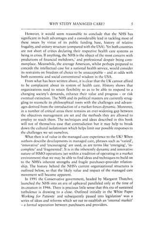 WHY STUDY MANAGED CARE? 5
However, it would seem reasonable to conclude that the NHS has
significant in-built advantages and a considerable lead in tackling most of
these issues by virtue of its public funding base, history of relative
frugality, and unitary structure (compared with the USA). Yet both countries
are not short of critics declaring their respective health care systems as
being in crisis. If anything, the NHS is the object of the most concern with
predictions of financial meltdown,s and professional despair being com-
monplace. Meanwhile, the average American, whilst perhaps prepared to
concede the intellectual case for a national health service, would consider
its restraints on freedom of choice to be unacceptable - and at odds with
both economic and social conventional wisdom in the USA.
From what has been written above, it is clear that the UK cannot afford
to be complacent about its system of health care. History shows that
organizations need to retain flexibility so as to be able to respond to a
changing society'S demands, enhance their value and progress - or risk
eventual extinction. The NHS and its political masters are currently strug-
gling to reconcile its philosophical roots with the challenges and advant-
ages derived from the introduction of a market forces dynamic. Moreover,
in a number of critical areas there remains an ever-widening gap between
the objectives management are set and the methods they are allowed to
employ to reach them. The techniques and ideas described in this book
will not of themselves ease that contradiction but it may help to break
down the cultural isolationism which helps limit our possible responses to
the challenges we set ourselves.
What then is of value in the managed care experience to the UK? When
authors describe developments in managed care, phrases such as 'varied',
'innovative' and 'encouraging' are used, as are terms like 'emerging', 'in-
complete' and 'fragmented'. It is in the inherently dynamic and innovative
nature of HMO operations (set within a tradition of operating in a market
environment) that we may be able to find ideas and techniques to build on
to the NHS's inherent strengths and fragile purchaser-provider relation-
ship. The history behind the NHS's current organizational structures is
outlined below, so that the likely value and impact of the managed care
movement will become apparent.
In 1991 the Conservative government, headed by Margaret Thatcher,
launched the NHS into an era of upheaval paralleled only at the time of
its creation in 1946. There is precious little sense that this era of sustained
turbulence is drawing to a close. Outlined initially in the White Paper
Working for PatientsI and subsequently passed into legislation2 was a
series of ideas and reforms which set out to establish an 'internal market'
- a formal separation between purchasers and providers..
 