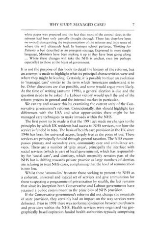 WHY STUDY MANAGED CARE?
white paper was prepared and the fact that most of the central ideas in the
reforms had been only partially thought through. There has therefore been
no overall plan guiding the implementation of the reforms and little sense of
where this will ultimately lead. In business school parlance, Working for
Patients is best described as an emergent strategy. Expressed in more simple
language, Ministers have been making it up as they have been going along
... Where these changes will take the NHS is unclear, even (or perhaps
especially) to those at the heart of government.
7
It is not the purpose of this book to detail the history of the reforms, but
an attempt is made to highlight what its principal characteristics were and
where they might be leading. Certainly, it is possible to trace an evolution
to 'managed care' similar to the term which Americans understand it to
be. Other directions are also possible, and some would argue more likely.
At the time of writing (autumn 1996), a general election is due and the
question needs to be asked if a Labour victory would spell the end of the
reform process in general and the internal market in particular.
We can try and answer this by examining the current state of the Con-
servative government's reforms. Coincidentally, this should highlight key
differences with the USA and what opportunities there might be for
managed care techniques to make inroads within the NHS.
The first point to be made is that the 1991 act made no changes to the
principles by which UK residents had access to NHS services, nor how the
service is funded in toto. The basis of health care provision in the UK since
1946 has been for universal access, largely free at the point of use. These
services are principally funded through general taxation. The NHS encom-
passes primary and secondary care, community care and ambulance ser-
vices. There are a number of 'grey areas', principally the interface with
social services (which is part of local government), which has responsibil-
ity for 'social care', and dentistry, which ostensibly remains part of the
NHS but is drifting towards private practice as large numbers of dentists
are refusing to treat NHS cases, complaining that the level of remuneration
is too low.
Whilst these 'anomalies' frustrate those seeking to present the NHS as
a coherent, universal and logical set of services and give ammunition for
those suspecting a programme of privatization by stealth, the fact remains
that since its inception both Conservative and Labour governments have
retained a public commitment to the principles of NHS provision.
If the Conservative government's reforms did not change the essentials
of state provision, they certainly had an impact on the way services were
delivered. Prior to 1991 there was no formal distinction between purchasers
and providers within the NHS. Health services were organized via geo-
graphically based capitation-funded health authorities typically comprising
 