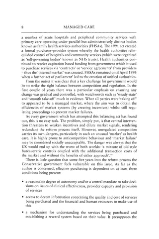 8 MANAGED CARE
a number of acute hospitals and peripheral community services with
primary care operating under parallel but administratively distinct bodies
known as family health services authorities (FHSAs). The 1991 act created
a formal purchaser-provider system whereby the health authorities relin-
quished control of hospitals and community services (which were organized
as 'self-governing bodies' known as NHS trusts). Health authorities con-
tinued to receive capitation-based funding from government which it used
to purchase services via 'contracts' or 'service agreements' from providers
- thus the 'internal market' was created. FHSAs remained until April 1996
when a further act of parliament9 led to the creation of unified authorities.
From the outset it was clear that a key challenge for government would
be to strike the right balance between competition and regulation. In the
first couple of years there was a particular emphasis on ensuring any
change was gradual and controlled, with watchwords such as 'steady state'
and 'smooth take-off' much in evidence. What all parties were 'taking off'
to appeared to be a managed market, where the aim was to obtain the
efficiencies of market systems (by creating incentives) whilst still regu-
lating proceedings to prevent market failures.
As every government which has attempted this balancing act has found
out, this is no easy task. The problem, simply put, is that central interven-
tion threatens to weaken incentives and dilute market signals, rendering
redundant the reform process itself. However, unregulated competition
carries its own dangers, particularly in such an unusual 'market' as health
care. It is highly prone to anticompetitive behaviour and 'market failure'
may be considered socially unacceptable. The danger was always that the
UK would end up with the worst of both worlds: 'a mixture of old style
bureaucratic controls coupled with the additional transaction costs of
the market and without the benefits of either approach'.!O
There is little question that some five years into the reform process the
Conservative government feels vulnerable on this issue. As far as the
author is concerned, effective purchasing is dependent on at least three
conditions being present:
• a reasonable degree of autonomy and/or a central mandate to take deci-
sions on issues of clinical effectiveness, provider capacity and provision
of services
• access to decent information concerning the quality and cost of services
being purchased and the financial and human resources to make use of
this
• a mechanism for understanding the services being purchased and
establishing a reward system based on their value. It presupposes the
 