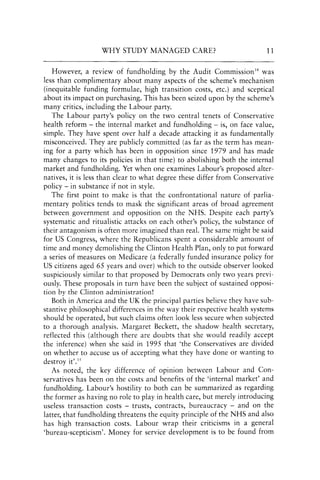 WHY STUDY MANAGED CARE? 11
However, a review of fundholding by the Audit Commission14 was
less than complimentary about many aspects of the scheme's mechanism
(inequitable funding formulae, high transition costs, etc.) and sceptical
about its impact on purchasing. This has been seized upon by the scheme's
many critics, including the Labour party.
The Labour party's policy on the two central tenets of Conservative
health reform - the internal market and fundholding - is, on face value,
simple. They have spent over half a decade attacking it as fundamentally
misconceived. They are publicly committed (as far as the term has mean-
ing for a party which has been in opposition since 1979 and has made
many changes to its policies in that time) to abolishing both the internal
market and fundholding. Yet when one examines Labour's proposed alter-
natives, it is less than clear to what degree these differ from Conservative
policy - in substance if not in style.
The first point to make is that the confrontational nature of parlia-
mentary politics tends to mask the significant areas of broad agreement
between government and opposition on the NHS. Despite each party's
systematic and ritualistic attacks on each other's policy, the substance of
their antagonism is often more imagined than real. The same might be said
for US Congress, where the Republicans spent a considerable amount of
time and money demolishing the Clinton Health Plan, only to put forward
a series of measures on Medicare (a federally funded insurance policy for
US citizens aged 65 years and over) which to the outside observer looked
suspiciously similar to that proposed by Democrats only two years previ-
ously. These proposals in turn have been the subject of sustained opposi-
tion by the Clinton administration!
Both in America and the UK the principal parties believe they have sub-
stantive philosophical differences in the way their respective health systems
should be operated, but such claims often look less secure when subjected
to a thorough analysis. Margaret Beckett, the shadow health secretary,
reflected this (although there are doubts that she would readily accept
the inference) when she said in 1995 that 'the Conservatives are divided
on whether to accuse us of accepting what they have done or wanting to
destroy it'.15
As noted, the key difference of opinion between Labour and Con-
servatives has been on the costs and benefits of the 'internal market' and
fundholding. Labour's hostility to both can be summarized as regarding
the former as having no role to play in health care, but merely introducing
useless transaction costs - trusts, contracts, bureaucracy - and on the
latter, that fundholding threatens the equity principle of the NHS and also
has high transaction costs. Labour wrap their criticisms in a general
'bureau-scepticism'. Money for service development is to be found from
 